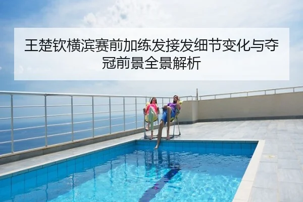 王楚钦横滨赛前加练发接发细节变化与夺冠前景全景解析