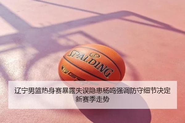 辽宁男篮热身赛暴露失误隐患杨鸣强调防守细节决定新赛季走势