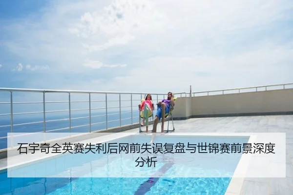 石宇奇全英赛失利后网前失误复盘与世锦赛前景深度分析