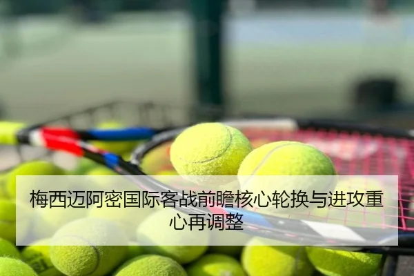 梅西迈阿密国际客战前瞻核心轮换与进攻重心再调整