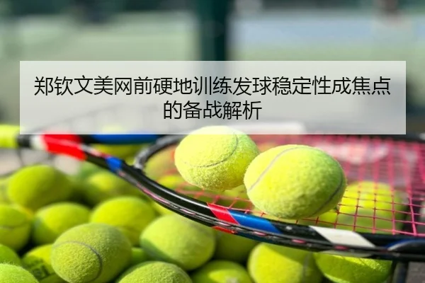 郑钦文美网前硬地训练发球稳定性成焦点的备战解析