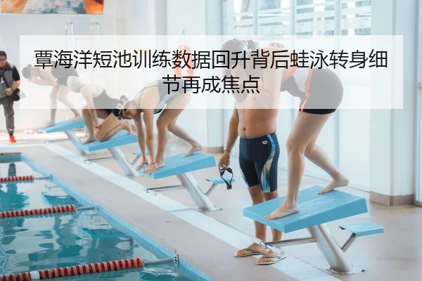 覃海洋短池训练数据回升背后蛙泳转身细节再成焦点