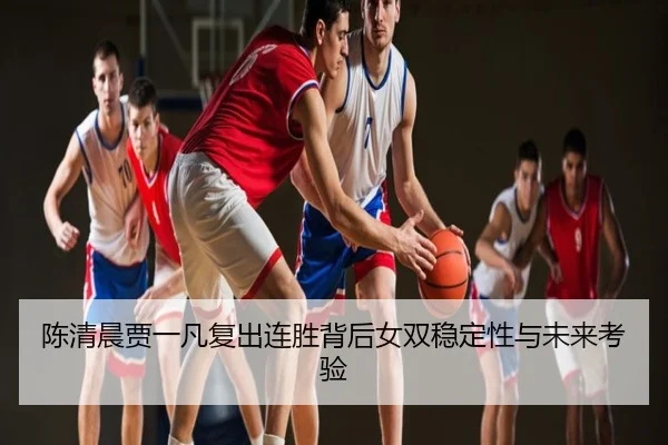 陈清晨贾一凡复出连胜背后女双稳定性与未来考验