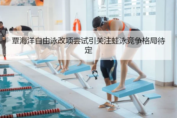 覃海洋自由泳改项尝试引关注蛙泳竞争格局待定