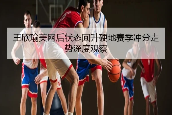 王欣瑜美网后状态回升硬地赛季冲分走势深度观察