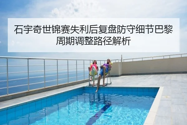 石宇奇世锦赛失利后复盘防守细节巴黎周期调整路径解析