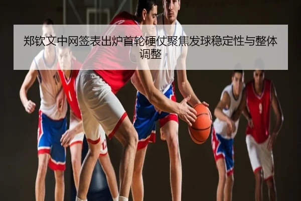 郑钦文中网签表出炉首轮硬仗聚焦发球稳定性与整体调整