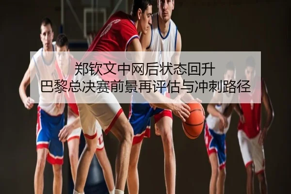 郑钦文中网后状态回升 巴黎总决赛前景再评估与冲刺路径